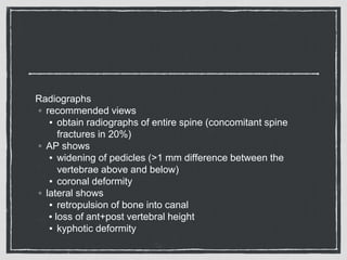 Radiographs
◦ recommended views
▪ obtain radiographs of entire spine (concomitant spine
fractures in 20%)
◦ AP shows
▪ widening of pedicles (>1 mm difference between the
vertebrae above and below)
▪ coronal deformity
◦ lateral shows
▪ retropulsion of bone into canal
▪ loss of ant+post vertebral height
▪ kyphotic deformity
 