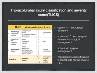 Thoracolumbar injury classification and severity
score(TLICS)
score < 4 : non surgical
treatment
score = 4/10 : non surgical
treatment or surgical
management
score > 4 : surgical
management
*translation/rotation/distractio
n of post.side always involve
PLC
 