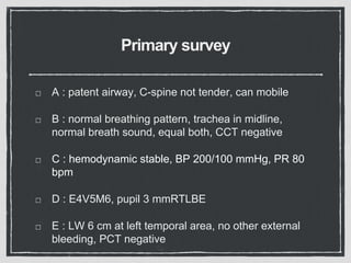 Primary survey
A : patent airway, C-spine not tender, can mobile
B : normal breathing pattern, trachea in midline,
normal breath sound, equal both, CCT negative
C : hemodynamic stable, BP 200/100 mmHg, PR 80
bpm
D : E4V5M6, pupil 3 mmRTLBE
E : LW 6 cm at left temporal area, no other external
bleeding, PCT negative
 