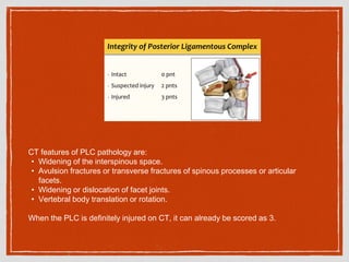 CT features of PLC pathology are:
• Widening of the interspinous space.
• Avulsion fractures or transverse fractures of spinous processes or articular
facets.
• Widening or dislocation of facet joints.
• Vertebral body translation or rotation.
When the PLC is definitely injured on CT, it can already be scored as 3.
 