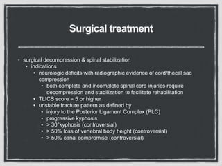 Surgical treatment
◦ surgical decompression & spinal stabilization
▪ indications
▪ neurologic deficits with radiographic evidence of cord/thecal sac
compression
▪ both complete and incomplete spinal cord injuries require
decompression and stabilization to facilitate rehabilitation
▪ TLICS score = 5 or higher
▪ unstable fracture pattern as defined by
▪ injury to the Posterior Ligament Complex (PLC)
▪ progressive kyphosis
▪ > 30°kyphosis (controversial)
▪ > 50% loss of vertebral body height (controversial)
▪ > 50% canal compromise (controversial)
 