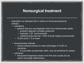 Nonsurgical treatment
◦ ambulation as tolerated with or without a thoracolumbosacral
orthosis
▪ indications
▪ patients that are neurologically intact and mechanically stable
▪ posterior ligament complex preserved
▪ kyphosis < 30° (controversial)
▪ vertebral body has lost < 50% of body height (controversial)
▪ TLICS score = 3 or lower
▪ thoracolumbar orthosis
▪ recent evidence shows no clear advantage of TLSO on
outcomes
▪ if it provides symptomatic relief, may be beneficial for patient
▪ outcomes
▪ retropulsed fragments resorb over time and usually do not
cause neurologic deterioration
 