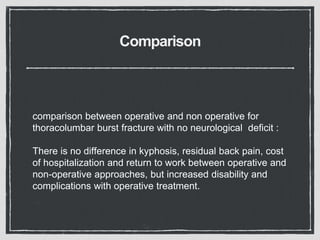 Comparison
comparison between operative and non operative for
thoracolumbar burst fracture with no neurological deficit :
There is no difference in kyphosis, residual back pain, cost
of hospitalization and return to work between operative and
non-operative approaches, but increased disability and
complications with operative treatment.
 