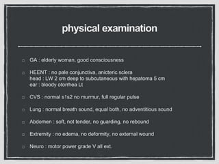 physical examination
GA : elderly woman, good consciousness
HEENT : no pale conjunctiva, anicteric sclera
head : LW 2 cm deep to subcutaneous with hepatoma 5 cm
ear : bloody otorrhea Lt
CVS : normal s1s2 no murmur, full regular pulse
Lung : normal breath sound, equal both, no adventitious sound
Abdomen : soft, not tender, no guarding, no rebound
Extremity : no edema, no deformity, no external wound
Neuro : motor power grade V all ext.
 