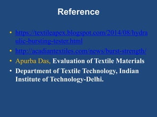 Reference
• https://textileapex.blogspot.com/2014/08/hydra
ulic-bursting-tester.html
• http://acadiantextiles.com/news/burst-strength/
• Apurba Das, Evaluation of Textile Materials
• Department of Textile Technology, Indian
Institute of Technology-Delhi.
 