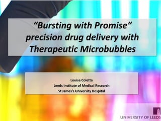 Louise Coletta
Leeds Institute of Medical Research
St James’s University Hospital
“Bursting with Promise”
precision drug delivery with
Therapeutic Microbubbles
 