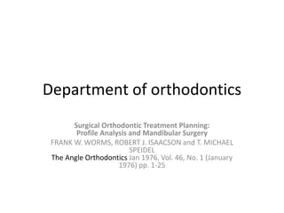 Department of orthodontics
Surgical Orthodontic Treatment Planning:
Profile Analysis and Mandibular Surgery
FRANK W. WORMS, ROBERT J. ISAACSON and T. MICHAEL
SPEIDEL
The Angle Orthodontics Jan 1976, Vol. 46, No. 1 (January
1976) pp. 1-25
 