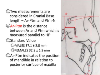 ☺Two measurements are
considered in Cranial Base
length – Ar-Ptm and Ptm-N
☺Ar-Ptm is the distance
between Ar and Ptm which is
measured parallel to HP
☺Standard Value
☺MALES 37.1 ± 2.8 mm
☺FEMALES 32.8 ± 1.9 mm
☺Ar-Ptm indicates the position
of mandible in relation to
posterior surface of maxilla
 