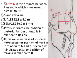 • ☺Ptm-N is the distance between
Ptm and N which is measured
parallel to HP
☺Standard Value
☺MALES 52.8 ± 4.1 mm
☺FEMALES 50.9 ± 3 mm
☺Ptm-N indicates the position of
posterior border of maxilla in
relation to Nasion
☺If this value increases it indicates
more posterior position of maxilla
in relation to N and if it decreases
it indicates anterior position of
maxilla in relation to N
 