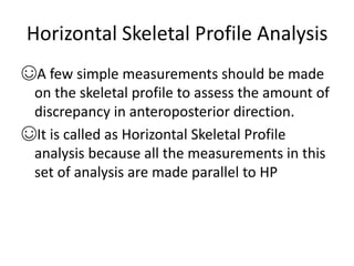 Horizontal Skeletal Profile Analysis
☺A few simple measurements should be made
on the skeletal profile to assess the amount of
discrepancy in anteroposterior direction.
☺It is called as Horizontal Skeletal Profile
analysis because all the measurements in this
set of analysis are made parallel to HP
 