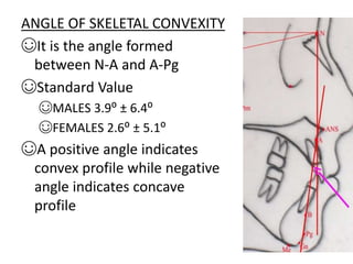 ANGLE OF SKELETAL CONVEXITY
☺It is the angle formed
between N-A and A-Pg
☺Standard Value
☺MALES 3.9⁰ ± 6.4⁰
☺FEMALES 2.6⁰ ± 5.1⁰
☺A positive angle indicates
convex profile while negative
angle indicates concave
profile
 