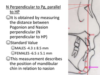N Perpendicular to Pg, parallel
to HP
☺It is obtained by measuring
the distance between
Pogonion and Nasion
perpendicular (N
perpendicular to HP)
☺Standard Value
☺MALES -4.3 ± 8.5 mm
☺FEMALES -6.5 ± 5.1 mm
☺This measurement describes
the position of mandibular
chin in relation to nasion
 