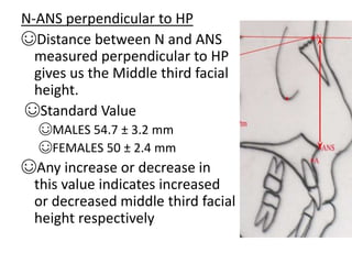 N-ANS perpendicular to HP
☺Distance between N and ANS
measured perpendicular to HP
gives us the Middle third facial
height.
☺Standard Value
☺MALES 54.7 ± 3.2 mm
☺FEMALES 50 ± 2.4 mm
☺Any increase or decrease in
this value indicates increased
or decreased middle third facial
height respectively
 
