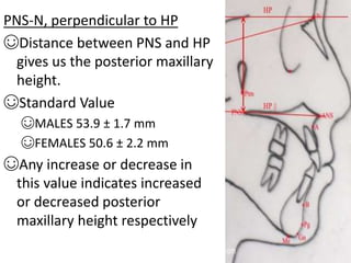 PNS-N, perpendicular to HP
☺Distance between PNS and HP
gives us the posterior maxillary
height.
☺Standard Value
☺MALES 53.9 ± 1.7 mm
☺FEMALES 50.6 ± 2.2 mm
☺Any increase or decrease in
this value indicates increased
or decreased posterior
maxillary height respectively
 