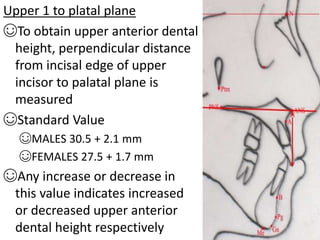 Upper 1 to platal plane
☺To obtain upper anterior dental
height, perpendicular distance
from incisal edge of upper
incisor to palatal plane is
measured
☺Standard Value
☺MALES 30.5 + 2.1 mm
☺FEMALES 27.5 + 1.7 mm
☺Any increase or decrease in
this value indicates increased
or decreased upper anterior
dental height respectively
 