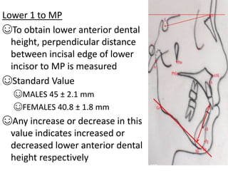 Lower 1 to MP
☺To obtain lower anterior dental
height, perpendicular distance
between incisal edge of lower
incisor to MP is measured
☺Standard Value
☺MALES 45 ± 2.1 mm
☺FEMALES 40.8 ± 1.8 mm
☺Any increase or decrease in this
value indicates increased or
decreased lower anterior dental
height respectively
 