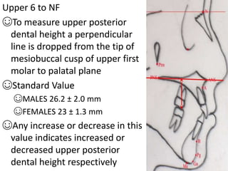 Upper 6 to NF
☺To measure upper posterior
dental height a perpendicular
line is dropped from the tip of
mesiobuccal cusp of upper first
molar to palatal plane
☺Standard Value
☺MALES 26.2 ± 2.0 mm
☺FEMALES 23 ± 1.3 mm
☺Any increase or decrease in this
value indicates increased or
decreased upper posterior
dental height respectively
 