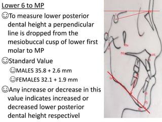 Lower 6 to MP
☺To measure lower posterior
dental height a perpendicular
line is dropped from the
mesiobuccal cusp of lower first
molar to MP
☺Standard Value
☺MALES 35.8 + 2.6 mm
☺FEMALES 32.1 + 1.9 mm
☺Any increase or decrease in this
value indicates increased or
decreased lower posterior
dental height respectivel
 