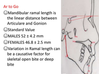 Ar to Go
☺Mandibular ramal length is
the linear distance between
Articulare and Gonion
☺Standard Value
☺MALES 52 ± 4.2 mm
☺FEMALES 46.8 ± 2.5 mm
☺Variation in Ramal length can
be a causative factor for
skeletal open bite or deep
bite
 