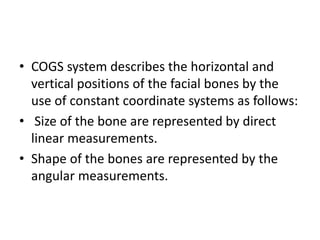 • COGS system describes the horizontal and
vertical positions of the facial bones by the
use of constant coordinate systems as follows:
• Size of the bone are represented by direct
linear measurements.
• Shape of the bones are represented by the
angular measurements.
 