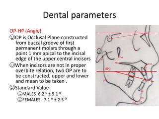 Dental parameters
OP-HP (Angle)
☺OP is Occlusal Plane constructed
from buccal groove of first
permanent molars through a
point 1 mm apical to the incisal
edge of the upper central incisors
☺When incisors are not in proper
overbite relation, two OP are to
be constructed, upper and lower
and mean to be taken .
☺Standard Value
☺MALES 6.2 ⁰ ± 5.1 ⁰
☺FEMALES 7.1 ⁰ ± 2.5 ⁰
 