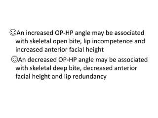 ☺An increased OP-HP angle may be associated
with skeletal open bite, lip incompetence and
increased anterior facial height
☺An decreased OP-HP angle may be associated
with skeletal deep bite, decreased anterior
facial height and lip redundancy
 