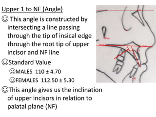 Upper 1 to NF (Angle)
☺ This angle is constructed by
intersecting a line passing
through the tip of insical edge
through the root tip of upper
incisor and NF line
☺Standard Value
☺MALES 110 ± 4.70
☺FEMALES 112.50 ± 5.30
☺This angle gives us the inclination
of upper incisors in relation to
palatal plane (NF)
 