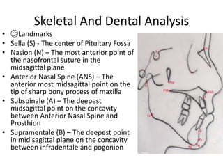 Skeletal And Dental Analysis
• ☺Landmarks
• Sella (S) - The center of Pituitary Fossa
• Nasion (N) – The most anterior point of
the nasofrontal suture in the
midsagittal plane
• Anterior Nasal Spine (ANS) – The
anterior most midsagittal point on the
tip of sharp bony process of maxilla
• Subspinale (A) – The deepest
midsagittal point on the concavity
between Anterior Nasal Spine and
Prosthion
• Supramentale (B) – The deepest point
in mid sagittal plane on the concavity
between infradentale and pogonion
 