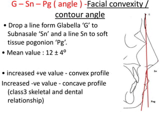 G – Sn – Pg ( angle ) -Facial convexity /
contour angle
• Drop a line form Glabella ‘G’ to
Subnasale ‘Sn’ and a line Sn to soft
tissue pogonion ‘Pg’.
• Mean value : 12 ± 4⁰
• increased +ve value - convex profile
Increased -ve value - concave profile
(class3 skeletal and dental
relationship)
 