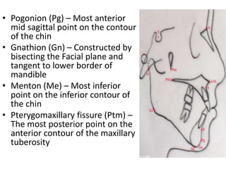 • Pogonion (Pg) – Most anterior
mid sagittal point on the contour
of the chin
• Gnathion (Gn) – Constructed by
bisecting the Facial plane and
tangent to lower border of
mandible
• Menton (Me) – Most inferior
point on the inferior contour of
the chin
• Pterygomaxillary fissure (Ptm) –
The most posterior point on the
anterior contour of the maxillary
tuberosity
 