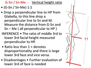 G-Sn / Sn-Me - Vertical height ratio
• (G-Sn / Sn-Me) 1:1
• Drop a perpendicular line to HP from
Glabella, to this line drop a
perpendicular line to Sn and M.
Measure the distance from G-Sn and
Sn – Me ( all perpendicular to HP )
INFERENCE • The ratio of middle 3rd to
lower 3rd facial height measured
perpendicular to HP.
• Ratio less than 1 = denotes
disproportionality and there is large
lower 3rd face and vice versa.
• Disadvantages • Further evaluation of
lower 3rd of face is needed
 