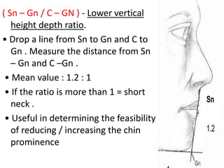 ( Sn – Gn / C – GN ) - Lower vertical
height depth ratio.
• Drop a line from Sn to Gn and C to
Gn . Measure the distance from Sn
– Gn and C –Gn .
• Mean value : 1.2 : 1
• If the ratio is more than 1 = short
neck .
• Useful in determining the feasibility
of reducing / increasing the chin
prominence
 