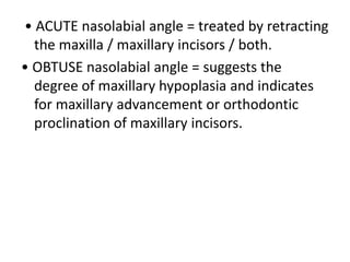 • ACUTE nasolabial angle = treated by retracting
the maxilla / maxillary incisors / both.
• OBTUSE nasolabial angle = suggests the
degree of maxillary hypoplasia and indicates
for maxillary advancement or orthodontic
proclination of maxillary incisors.
 