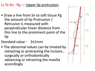 Ls To Sn - Pg --- Upper lip protrusion.
• Draw a line from Sn to soft tissue Pg
the amount of lip Protrusion /
Retrusion is measured with
perpendicular linear distance from
this line to the prominent point of the
lip
Standard value - 3±1mm
• The abnormal values can be treated by
retracting or protracting the incisors ,
surgically or orthodontically
advancing or retracting the maxilla
accordingly
 