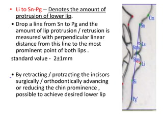 • Li to Sn-Pg -- Denotes the amount of
protrusion of lower lip.
• Drop a line from Sn to Pg and the
amount of lip protrusion / retrusion is
measured with perpendicular linear
distance from this line to the most
prominent point of both lips .
standard value - 2±1mm
• By retracting / protracting the incisors
surgically / orthodontically advancing
or reducing the chin prominence ,
possible to achieve desired lower lip
 