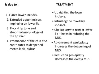 is due to :
1. Flared lower incisors.
2. Extruded upper incisors
impinging on lower lip.
3. Flaccid lip tone and
abnormal morphology of
the lip itself .
4. Prominence of the chin also
contributes to deepened
mento labial sulcus
TREATMENT
• Up righting the lower
incisors.
• Intruding the maxillary
incisors.
• Cheiloplasty to retract lower
lip – helps in reducing the
MLS.
• Advancement genioplasty
increases the deepening of
MLS.
• Reduction genioplasty
decreases the excess MLS
 