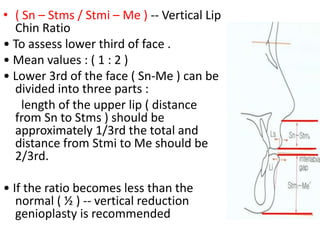 • ( Sn – Stms / Stmi – Me ) -- Vertical Lip
Chin Ratio
• To assess lower third of face .
• Mean values : ( 1 : 2 )
• Lower 3rd of the face ( Sn-Me ) can be
divided into three parts :
length of the upper lip ( distance
from Sn to Stms ) should be
approximately 1/3rd the total and
distance from Stmi to Me should be
2/3rd.
• If the ratio becomes less than the
normal ( ½ ) -- vertical reduction
genioplasty is recommended
 