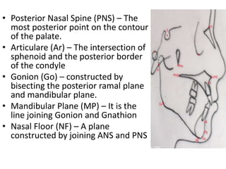 • Posterior Nasal Spine (PNS) – The
most posterior point on the contour
of the palate.
• Articulare (Ar) – The intersection of
sphenoid and the posterior border
of the condyle
• Gonion (Go) – constructed by
bisecting the posterior ramal plane
and mandibular plane.
• Mandibular Plane (MP) – It is the
line joining Gonion and Gnathion
• Nasal Floor (NF) – A plane
constructed by joining ANS and PNS
 