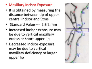 • Maxillary Incisor Exposure
• It is obtained by measuring the
distance between tip of upper
central incisor and Stms
• Standard Value --- 2 ± 2 mm
• Increased incisor exposure may
be due to vertical maxillary
excess or short upper lip
• Decreased incisor exposure
may be due to vertical
maxillary deficiency or larger
upper lip
 