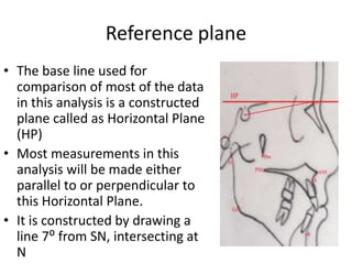 Reference plane
• The base line used for
comparison of most of the data
in this analysis is a constructed
plane called as Horizontal Plane
(HP)
• Most measurements in this
analysis will be made either
parallel to or perpendicular to
this Horizontal Plane.
• It is constructed by drawing a
line 7⁰ from SN, intersecting at
N
 