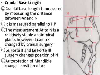 • Cranial Base Length
☺Cranial base length is measured
by measuring the distance
between Ar and N
☺It is measured parallel to HP
☺The measurement Ar to N is a
relatively stable anatomical
plane, however it can be
changed by cranial surgery
☺Le Forte II and Le Forte III
surgery changes position of N
☺Autorotation of Mandible
changes position of Ar
 