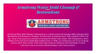 Armstrong Water Mold Cleanup &
Restorations
Armstrong Water Mold Cleanup & Restorations is a family owned and operated Water Damage, Mold
Remediation and Restoration Company. We have been in business since 1983, originally in New York
City. Some of the projects we worked on included the World Trade Center, CBS Headquarters, Paine
Webber, Exxon and most of Manhattan banking firms. in 2006, Lou Colaiacomo, one of our company
owners, spent three months in Bermuda supervising and teaching mold remediation to local
contractors due to hurricane related damage in their school system.
 