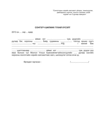 “Сонгогчдын нэрийн жагсаалт үйлдэх, танилцуулах,
давхардлыг шалгах, сонгогч шилжих тухай
журам”-ын 3 дугаар хавсралт
СОНГОГЧ ШИЛЖИХ ТУХАЙ ХҮСЭЛТ
2013 он .... сар ... өдөр
............................. аймаг, хот .................................. сум, дүүргийн .....................
дугаар баг, хорооны .............. байр, гудамжны ..................... тоотод оршин суугч
.................................... -ны ......................................... /РД: / миний бие
...................................................................................................................................................
...................................................................................................................................................
........ шалтгаанаар ............................ аймаг, хот ...................................... сум, дүүрэг рүү
явах болсон тул Монгол Улсын Ерөнхийлөгчийнсонгуулийн ...... дугаар хэсгийн
хорооны сонгогчийн нэрийн жагсаалтаас хасч, шилжүүлэг олгож өгнө үү.
Өргөдөл гаргасан : /................................/
 