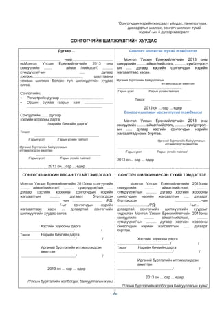“Сонгогчдын нэрийн жагсаалт үйлдэх, танилцуулах,
давхардлыг шалгах, сонгогч шилжих тухай
журам”-ын 4 дүгээр хавсралт
СОНГОГЧИЙН ШИЛЖҮҮЛГИЙН ХУУДАС
Дугаар ...
....................................... -ний........................................
ньМонгол Улсын Ерөнхийлөгчийн 2013 оны
сонгуулийн ........ аймаг /нийслэл/, ..........
сум/дүүрэг/-ын ..... дугаар
хэсгээс................................................. шалтгааны
улмаас шилжих болсон тул шилжүүлгийн хуудас
олгов.
Сонгогчийн:
• Регистрийн дугаар ……………….........……….
• Оршин суугаа газрын хаяг ............................
…......................................................................
Сонгуулийн ....... дугаар
хэсгийн хорооны дарга
/нарийн бичгийн дарга/
Тэмдэг
..................……......................................
/Гарын үсэг/ /Гарын үсгийн тайлал/
Иргэний бүртгэлийн байгууллагын
итгэмжлэгдсэн ажилтан
..................……......................................
/Гарын үсэг/ /Гарын үсгийн тайлал/
2013 он... сар ... өдөр
Сонгогч шилжсэн тухай тэмдэглэл
Монгол Улсын Ерөнхийлөгчийн 2013 оны
сонгуулийн ........ аймаг/нийслэл/, .......... сум/дүүрэг/-
ын ..... дугаар хэсгийн сонгогчдын нэрийн
жагсаалтаас хасав.
Иргэний бүртгэлийн байгууллагын
итгэмжлэгдсэн ажилтан
..................……......................................
/Гарын үсэг/ /Гарын үсгийн тайлал/
Тэмдэг .......................................
2013 он ... сар ... өдөр
Сонгогч шилжин ирсэн тухай тэмдэглэл
Монгол Улсын Ерөнхийлөгчийн 2013 оны
сонгуулийн ........ аймаг/нийслэл/, .......... сум/дүүрэг/-
ын ….. дугаар хэсгийн сонгогчдын нэрийн
жагсаалтад нэмж бүртгэв.
Иргэний бүртгэлийн байгууллагын
итгэмжлэгдсэн ажилтан
..................……......................................
/Гарын үсэг/ /Гарын үсгийн тайлал/
2013 он... сар ... өдөр
СОНГОГЧ ШИЛЖИН ЯВСАН ТУХАЙ ТЭМДЭГЛЭЛ
Монгол Улсын Ерөнхийлөгчийн 2013оны сонгуулийн
......... аймаг/нийслэл/, .......... сум/дүүрэг/-ын ......
дугаар хэсгийн хорооны сонгогчдын нэрийн
жагсаалтын .......... дугаарт бүртгэгдсэн
...................................... -ын ............................. /РД:
/-ыг сонгогчдын нэрийн
жагсаалтаас хасч ... дугаартай сонгогчийн
шилжүүлгийн хуудас олгов.
Хэсгийн хорооны дарга
..................................................../ /
Тэмдэг Нарийн бичгийн дарга
....................................................../ /
Иргэний бүртгэлийн итгэмжлэгдсэн
ажилтан
...................................................../ /
2013 он ... сар ... өдөр
/Улсын бүртгэлийн холбогдох байгууллагын хувь/
СОНГОГЧ ШИЛЖИН ИРСЭН ТУХАЙ ТЭМДЭГЛЭЛ
Монгол Улсын Ерөнхийлөгчийн 2013оны
сонгуулийн ......... аймаг/нийслэл/, ..........
сум/дүүрэг/-ын .......... дугаар хэсгийн хорооны
сонгогчдын нэрийн жагсаалтын ..... дугаарт
бүртгэгдсэн ..........................-ын
.............................../РД: /-ыг...
дугаартай сонгогчийн шилжүүлгийн хуудсыг
үндэслэн Монгол Улсын Ерөнхийлөгчийн 2013оны
сонгуулийн ......... аймаг/нийслэл/, ..........
сум/дүүрэг/-ын .......... дугаар хэсгийн хорооны
сонгогчдын нэрийн жагсаалтын ...... дугаарт
бүртгэв.
Хэсгийн хорооны дарга
..................................................../ /
Тэмдэг Нарийн бичгийн дарга
....................................................../ /
Иргэний бүртгэлийн итгэмжлэгдсэн
ажилтан
....................................................../ /
2013 он ... сар ... өдөр
/Улсын бүртгэлийн холбогдох байгууллагын хувь/
 