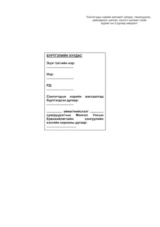 “Сонгогчдын нэрийн жагсаалт үйлдэх, танилцуулах,
давхардлыг шалгах, сонгогч шилжих тухай
журам”-ын 5 дугаар хавсралт
БҮРТГЭЛИЙН ХУУДАС
Эцэг /эх/-ийн нэр:
..............................
Нэр:
..............................
РД:
..............................
Сонгогчдын нэрийн жагсаалтад
бүртгэгдсэн дугаар:
..............................
................. аймаг/нийслэл/ ...............
сум/дүүрэг/-ын Монгол Улсын
Ерөнхийлөгчийн сонгуулийн
хэсгийн хорооны дугаар:
.................................
 