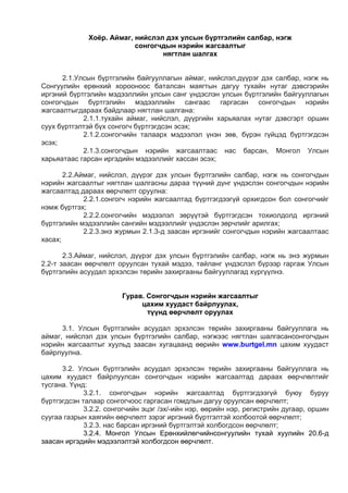 Хоёр. Аймаг, нийслэл дэх улсын бүртгэлийн салбар, нэгж
сонгогчдын нэрийн жагсаалтыг
нягтлан шалгах
2.1.Улсын бүртгэлийн байгууллагын аймаг, нийслэл,дүүрэг дэх салбар, нэгж нь
Сонгуулийн ерөнхий хорооноос баталсан маягтын дагуу тухайн нутаг дэвсгэрийн
иргэний бүртгэлийн мэдээллийн улсын санг үндэслэн улсын бүртгэлийн байгууллагын
сонгогчдын бүртгэлийн мэдээллийн сангаас гаргасан сонгогчдын нэрийн
жагсаалтыгдараах байдлаар нягтлан шалгана:
2.1.1.тухайн аймаг, нийслэл, дүүргийн харьяалах нутаг дэвсгэрт оршин
суух бүртгэлтэй бүх сонгогч бүртгэгдсэн эсэх;
2.1.2.сонгогчийн талаарх мэдээлэл үнэн зөв, бүрэн гүйцэд бүртгэгдсэн
эсэх;
2.1.3.сонгогчдын нэрийн жагсаалтаас нас барсан, Монгол Улсын
харьяатаас гарсан иргэдийн мэдээллийг хассан эсэх;
2.2.Аймаг, нийслэл, дүүрэг дэх улсын бүртгэлийн салбар, нэгж нь сонгогчдын
нэрийн жагсаалтыг нягтлан шалгасны дараа түүний дүнг үндэслэн сонгогчдын нэрийн
жагсаалтад дараах өөрчлөлт оруулна:
2.2.1.сонгогч нэрийн жагсаалтад бүртгэгдээгүй орхигдсон бол сонгогчийг
нэмж бүртгэх;
2.2.2.сонгогчийн мэдээлэл зөрүүтэй бүртгэгдсэн тохиолдолд иргэний
бүртгэлийн мэдээллийн сангийн мэдээллийг үндэслэн зөрчлийг арилгах;
2.2.3.энэ журмын 2.1.3-д заасан иргэнийг сонгогчдын нэрийн жагсаалтаас
хасах;
2.3.Аймаг, нийслэл, дүүрэг дэх улсын бүртгэлийн салбар, нэгж нь энэ журмын
2.2-т заасан өөрчлөлт оруулсан тухай мэдээ, тайланг үндэслэл бүрээр гаргаж Улсын
бүртгэлийн асуудал эрхэлсэн төрийн захиргааны байгууллагад хүргүүлнэ.
Гурав. Сонгогчдын нэрийн жагсаалтыг
цахим хуудаст байрлуулах,
түүнд өөрчлөлт оруулах
3.1. Улсын бүртгэлийн асуудал эрхэлсэн төрийн захиргааны байгууллага нь
аймаг, нийслэл дэх улсын бүртгэлийн салбар, нэгжээс нягтлан шалгасансонгогчдын
нэрийн жагсаалтыг хуульд заасан хугацаанд өөрийн www.burtgel.mn цахим хуудаст
байрлуулна.
3.2. Улсын бүртгэлийн асуудал эрхэлсэн төрийн захиргааны байгууллага нь
цахим хуудаст байрлуулсан сонгогчдын нэрийн жагсаалтад дараах өөрчлөлтийг
тусгана. Үүнд:
3.2.1. сонгогчдын нэрийн жагсаалтад бүртгэгдээгүй буюу буруу
бүртгэгдсэн талаар сонгогчоос гаргасан гомдлын дагуу оруулсан өөрчлөлт;
3.2.2. сонгогчийн эцэг /эх/-ийн нэр, өөрийн нэр, регистрийн дугаар, оршин
суугаа газрын хаягийн өөрчлөлт зэрэг иргэний бүртгэлтэй холбоотой өөрчлөлт;
3.2.3. нас барсан иргэний бүртгэлтэй холбогдсон өөрчлөлт;
3.2.4. Монгол Улсын Ерөнхийлөгчийнсонгуулийн тухай хуулийн 20.6-д
заасан иргэдийн мэдээлэлтэй холбогдсон өөрчлөлт.
 