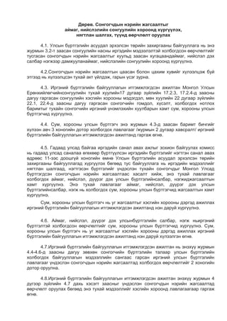 Дөрөв. Сонгогчдын нэрийн жагсаалтыг
аймаг, нийслэлийн сонгуулийн хороонд хүргүүлэх,
нягтлан шалгах, түүнд өөрчлөлт оруулах
4.1. Улсын бүртгэлийн асуудал эрхэлсэн төрийн захиргааны байгууллага нь энэ
журмын 3.2-т заасан сонгуулийн насны иргэдийн мэдээлэлтэй холбогдсон өөрчлөлтийг
тусгасан сонгогчдын нэрийн жагсаалтыг хуульд заасан хугацаандаймаг, нийслэл дэх
салбар нэгжээр дамжууланаймаг, нийслэлийн сонгуулийн хороонд хүргүүлнэ.
4.2.Сонгогчдын нэрийн жагсаалтын цаасан болон цахим хувийг хүлээлцэж буй
этгээд нь хүлээлцсэн тухай акт үйлдэж, гарын үсэг зурна.
4.3. Иргэний бүртгэлийн байгууллагын итгэмжлэгдсэн ажилтан Монгол Улсын
Ерөнхийлөгчийнсонгуулийн тухай хуулийн17 дугаар зүйлийн 17.2.3, 17.2.4-д заасны
дагуу гаргасан сонгуулийн хэсгийн хорооны мэдэгдэл, мөн хуулийн 22 дугаар зүйлийн
22.1, 22.4-д заасны дагуу гаргасан сонгогчийн гомдол, хүсэлт, холбогдох нотлох
баримтыг тухайн сонгогчийн иргэний үнэмлэхийн хуулбарын хамт сум, хорооны улсын
бүртгэгчид хүргүүлнэ.
4.4. Сум, хорооны улсын бүртгэгч энэ журмын 4.3-д заасан баримт бичгийг
хүлээн авч 3 хоногийн дотор холбогдох лавлагааг /журмын 2 дугаар хавсралт/ иргэний
бүртгэлийн байгууллагын итгэмжлэгдсэн ажилтанд гаргаж өгнө.
4.5. Гадаад улсад байгаа иргэдийн санал авах ажлыг зохион байгуулах комисс
нь гадаад улсад саналаа өгөхөөр бүртгүүлсэн иргэдийн бүртгэлийг нэгтгэн санал авах
өдрөөс 11-ээс доошгүй хоногийн өмнө Улсын бүртгэлийн асуудал эрхэлсэн төрийн
захиргааны байгууллагад хүргүүлэх бөгөөд тус байгууллага нь иргэдийн мэдээллийг
нягтлан шалгаад, нэгтгэсэн бүртгэлийг үндэслэн тухайн сонгогчдыг Монгол Улсад
бүртгэгдсэн сонгогчдын нэрийн жагсаалтаас хасалт хийж, энэ тухай лавлагааг
холбогдох аймаг, нийслэл, дүүрэг дэх улсын бүртгэлийнсалбар, нэгжиджагсаалтын
хамт хүргүүлнэ. Энэ тухай лавлагааг аймаг, нийслэл, дүүрэг дэх улсын
бүртгэлийнсалбар, нэгж нь холбогдох сум, хорооны улсын бүртгэгчид жагсаалтын хамт
хүргүүлнэ.
Сум, хорооны улсын бүртгэгч нь уг жагсаалтыг хэсгийн хорооны дэргэд ажиллах
иргэний бүртгэлийн байгууллагын итгэмжлэгдсэн ажилтанд нэн даруй хүргүүлнэ.
4.6. Аймаг, нийслэл, дүүрэг дэх улсынбүртгэлийн салбар, нэгж ньиргэний
бүртгэлтэй холбогдсон өөрчлөлтийг сум, хорооны улсын бүртгэгчид хүргүүлнэ. Сум,
хорооны улсын бүртгэгч нь уг жагсаалтыг хэсгийн хорооны дэргэд ажиллах иргэний
бүртгэлийн байгууллагын итгэмжлэгдсэн ажилтанд нэн даруй хүлээлгэн өгнө.
4.7.Иргэний бүртгэлийн байгууллагын итгэмжлэгдсэн ажилтан нь энэхүү журмын
4.4-4.6-д заасны дагуу зөвхөн сонгогчийн бүртгэлийн талаар улсын бүртгэлийн
холбогдох байгууллагын мэдээллийн сангаас гарсан иргэний улсын бүртгэлийн
лавлагааг үндэслэн сонгогчдын нэрийн жагсаалтад холбогдох өөрчлөлтийг 2 хоногийн
дотор оруулна.
4.8.Иргэний бүртгэлийн байгууллагын итгэмжлэгдсэн ажилтан энэхүү журмын 4
дүгээр зүйлийн 4.7 дахь хэсэгт заасныг үндэслэн сонгогчдын нэрийн жагсаалтад
өөрчлөлт оруулах бөгөөд энэ тухай мэдээллийг хэсгийн хороонд лавлагаагаар гаргаж
өгнө.
 
