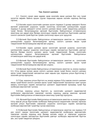 Тав. Сонгогч шилжих
5.1. Сонгогч санал авах өдрөөс арав хоногийн өмнө шилжих бол энэ тухай
хүсэлтээ өөрийн байнга оршин суугаа газрынхаа харьяа хэсгийн хороонд бичгээр
гаргана.
5.2.Хэсгийн хороо сонгогчийн шилжих хүсэлт /журмын 3 дугаар хавсралт/ болон
иргэний үнэмлэхийг үндэслэн тухайн сонгогчид сонгогчийн шилжүүлгийн хуудас
/журмын 4 дүгээр хавсралт/ олгож сонгогч шилжин явсан тухай тэмдэглэлд шилжсэн
тухай бичиж, баталгаажуулан иргэний бүртгэлийн байгууллагын итгэмжлэгдсэн
ажилтанд нэн даруй өгөх бөгөөд сонгогчдын нэрийн жагсаалтын бүртгэлийн дэвтэрт
сонгогч шилжсэн тухай бүртгэж тухайн сонгогчоор гарын үсэг зуруулна.
5.3.Иргэний бүртгэлийн байгууллагын итгэмжлэгдсэн ажилтан нь сонгогчийн
шилжүүлгийн хуудсыг баталгаажуулан иргэнд, сонгогч шилжин явсан тухай
тэмдэглэлийг баталгаажуулан өөртөө авч үлдэнэ.
5.4.Хэсгийн хороо шилжин ирсэн сонгогчийг иргэний үнэмлэх, сонгогчийн
шилжүүлгийн хуудсыг үндэслэн сонгогчдын нэрийн жагсаалтын бүртгэлийн дэвтэрт
бүртгэх бөгөөд сонгогч шилжин ирсэн тухай тэмдэглэлийг бичиж, сонгогчийн
шилжүүлгийн хуудсыг баталгаажуулан иргэний бүртгэлийн байгууллагын
итгэмжлэгдсэн ажилтанд нэн даруй өгнө.
5.5.Иргэний бүртгэлийн байгууллагын итгэмжлэгдсэн ажилтан нь сонгогчийн
шилжүүлгийн хуудсыг баталгаажуулан иргэнд, сонгогч шилжин ирсэн тухай
тэмдэглэлийг баталгаажуулан өөртөө авч үлдэнэ.
5.6.Иргэний бүртгэлийн байгууллагын итгэмжлэгдсэн ажилтан нь энэхүү журмын
5.3, 5.5-д заасан хүлээн авсан сонгогч шилжин явсан тухай болон сонгогч шилжин
ирсэн тухай тэмдэглэлийг жагсаалтын хамт харьяа сум, хорооны улсын бүртгэгчид 3
хоногийн дотор хүргүүлнэ.
5.7.Сум, хорооны улсын бүртгэгч нь энэхүү журмын 5.6-д заасан сонгогч шилжин
явсан тухай болон сонгогч шилжин ирсэн тухай тэмдэглэлийг жагсаалтын хамт хүлээн
авмагц сонгогчдын нэрийн жагсаалтын шилжилт хөдөлгөөний програмд тухай бүр
холбогдох өөрчлөлтийг тусгана.
5.8.Сум, хорооны улсын бүртгэгч нь сонгогчийн шилжилт хөдөлгөөнтэй
холбогдсон өөрчлөлтийн лавлагааг хэсгийн хорооны дэргэд ажиллах иргэний
бүртгэлийн байгууллагын итгэмжлэгдсэн ажилтанд тухай бүр хүргүүлнэ.
5.9. Иргэний бүртгэлийн байгууллагын итгэмжлэгдсэн ажилтан нь энэхүү журмын
5.8-д заасан улсын бүртгэлийн холбогдох байгууллагын мэдээллийн сангаас гаргасан
иргэний улсын бүртгэлийн лавлагааг үндэслэн сонгогчдын нэрийн жагсаалтад
холбогдох өөрчлөлтийг тухай бүр тусгаж ажиллана.
5.10.Иргэний бүртгэлийн байгууллагын итгэмжлэгдсэн ажилтан энэ журмын 5.9
дэх хэсэгт заасан сонгогчийн шилжилт хөдөлгөөнтэй холбогдсон өөрчлөлтийн
лавлагааг хэсгийн хороонд өгөх бөгөөд хэсгийн хороо уг лавлагааг үндэслэн
сонгогчдын нэрийн жагсаалтын бүртгэлийн дэвтэрт холбогдох өөрчлөлтийг бүртгэн
авч, энэ тухай тэмдэглэл үйлдэнэ.
 