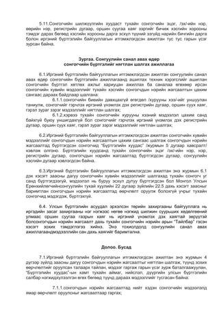 5.11.Сонгогчийн шилжүүлгийн хуудаст тухайн сонгогчийн эцэг, /эх/-ийн нэр,
өөрийн нэр, регистрийн дугаар, оршин суугаа хаяг зэргийг бичиж хэсгийн хорооны
тэмдэг дарах бөгөөд хэсгийн хорооны дарга эсхүл түүний эзгүйд нарийн бичгийн дарга
болон иргэний бүртгэлийн байгууллагын итгэмжлэгдсэн ажилтан тус тус гарын үсэг
зурсан байна.
Зургаа. Сонгуулийн санал авах өдөр
сонгогчийн бүртгэлийг нягтлан шалгах ажиллагаа
6.1.Иргэний бүртгэлийн байгууллагын итгэмжлэгдсэн ажилтан сонгуулийн санал
авах өдөр сонгогчийн бүртгэлийн ажиллагаанд ашиглах техник хэрэгслийг ашиглан
сонгогчийн бүртгэл хөтлөх ажлыг хариуцан ажиллах ба саналаа өгөхөөр ирсэн
сонгогчийн хувийн мэдээллийг тухайн хэсгийн сонгогчдын нэрийн жагсаалтын цахим
сангаас дараах байдлаар шалгана:
6.1.1.сонгогчийн биеийн давхцахгүй өгөгдөл /хурууны хээ/-ийг уншуулан
таниулж, сонгогчийг гэрчлэх иргэний үнэмлэх дэх регистрийн дугаар, оршин суух хаяг,
гэрэл зураг зэрэг мэдээллийг нягтлан шалгах;
6.1.2.хэрвээ тухайн сонгогчийн хурууны хээний мэдээлэл цахим санд
байхгүй буюу уншигдахгүй бол сонгогчийг гэрчлэх иргэний үнэмлэх дэх регистрийн
дугаар, оршин суух хаяг, гэрэл зураг зэрэг мэдээллийг нягтлан шалгах;
6.2.Иргэний бүртгэлийн байгууллагын итгэмжлэгдсэн ажилтан сонгогчийн хувийн
мэдээллийг сонгогчдын нэрийн жагсаалтын цахим сангаас шалгаж сонгогчдын нэрийн
жагсаалтад бүртгэгдсэн сонгогчид “Бүртгэлийн хуудас” /журмын 5 дугаар хавсралт/
хэвлэж олгоно. Бүртгэлийн хуудсанд тухайн сонгогчийн эцэг /эх/-ийн нэр, нэр,
регистрийн дугаар, сонгогчдын нэрийн жагсаалтад бүртгэгдсэн дугаар, сонгуулийн
хэсгийн дугаар хэвлэгдсэн байна.
6.3.Иргэний бүртгэлийн байгууллагын итгэмжлэгдсэн ажилтан энэ журмын 6.1
дэх хэсэгт заасны дагуу сонгогчийн хувийн мэдээллийг шалгахад тухайн сонгогч уг
санд бүртгэгдээгүй, мэдээлэл нь буруу эсхүл дутуу бүртгэгдсэн бол Монгол Улсын
Ерөнхийлөгчийнсонгуулийн тухай хуулийн 22 дугаар зүйлийн 22.5 дахь хэсэгт заасныг
баримтлан сонгогчдын нэрийн жагсаалтад өөрчлөлт оруулж болохгүй учрыг тухайн
сонгогчид мэдэгдэж, бүртгэхгүй.
6.4. Улсын бүртгэлийн асуудал эрхэлсэн төрийн захиргааны байгууллага нь
иргэдийн засаг захиргааны нэг нэгжээс нөгөө нэгжид шилжин суурьших хөдөлгөөний
улмаас оршин суугаа газрын хаяг нь иргэний үнэмлэх дэх хаягтай зөрүүтэй
болсонгогчдын нэрийн жагсаалт дахь тухайн сонгогчийн нэрийн арын “Тайлбар” гэсэн
хэсэгт зохих тэмдэглэгээ хийнэ. Энэ тохиолдолд сонгуулийн санал авах
ажиллагаандмэдээллийн сан дахь хаягийг баримтална.
Долоо. Бусад
7.1.Иргэний бүртгэлийн байгууллагын итгэмжлэгдсэн ажилтан энэ журмын 4
дүгээр зүйлд заасны дагуу сонгогчдын нэрийн жагсаалтыг нягтлан шалгаж, түүнд зохих
өөрчлөлтийг оруулсан талаарх тайлан, мэдээг гаргаж гарын үсэг зурж баталгаажуулан,
“Бүртгэлийн хуудас”-ын хамт тухайн аймаг, нийслэл, дүүргийн улсын бүртгэлийн
салбар нэгжидхүлээлгэн өгөх бөгөөд түүнд дараах мэдээллийг тусгасан байна:
7.1.1.сонгогчдын нэрийн жагсаалтад нийт хэдэн сонгогчийн мэдээлэлд
ямар өөрчлөлт оруулсныг жагсаалтаар гаргах;
 