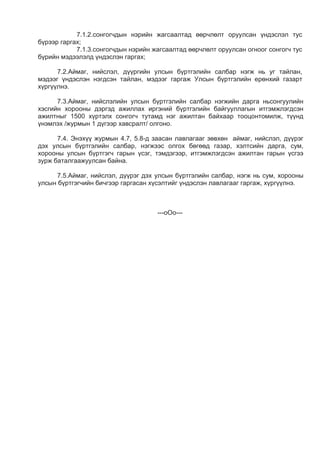 7.1.2.сонгогчдын нэрийн жагсаалтад өөрчлөлт оруулсан үндэслэл тус
бүрээр гаргах;
7.1.3.сонгогчдын нэрийн жагсаалтад өөрчлөлт оруулсан огноог сонгогч тус
бүрийн мэдээлэлд үндэслэн гаргах;
7.2.Аймаг, нийслэл, дүүргийн улсын бүртгэлийн салбар нэгж нь уг тайлан,
мэдээг үндэслэн нэгдсэн тайлан, мэдээг гаргаж Улсын бүртгэлийн ерөнхий газарт
хүргүүлнэ.
7.3.Аймаг, нийслэлийн улсын бүртгэлийн салбар нэгжийн дарга ньсонгуулийн
хэсгийн хорооны дэргэд ажиллах иргэний бүртгэлийн байгууллагын итгэмжлэгдсэн
ажилтныг 1500 хүртэлх сонгогч тутамд нэг ажилтан байхаар тооцонтомилж, түүнд
үнэмлэх /журмын 1 дүгээр хавсралт/ олгоно.
7.4. Энэхүү журмын 4.7, 5.8-д заасан лавлагааг зөвхөн аймаг, нийслэл, дүүрэг
дэх улсын бүртгэлийн салбар, нэгжээс олгох бөгөөд газар, хэлтсийн дарга, сум,
хорооны улсын бүртгэгч гарын үсэг, тэмдэгээр, итгэмжлэгдсэн ажилтан гарын үсгээ
зурж баталгаажуулсан байна.
7.5.Аймаг, нийслэл, дүүрэг дэх улсын бүртгэлийн салбар, нэгж нь сум, хорооны
улсын бүртгэгчийн бичгээр гаргасан хүсэлтийг үндэслэн лавлагааг гаргаж, хүргүүлнэ.
---оОо---
 
